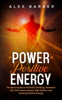 The Power of Positive Energy: The Best Guide to Powerful Thinking, Powerful Life, Self-Improvement, Self-Esteem and Gaining Positive Energy by Alex Barber