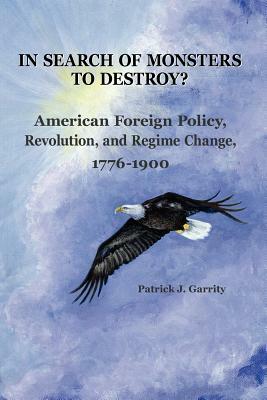 In Search of Monsters to Destroy? American Foreign Policy, Revolution, and Regime Change 1776-1900 by Patrick J. Garrity