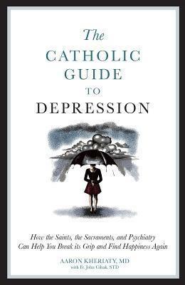 The Catholic Guide to Depression: How the Saints, the Sacraments, and Psychiatry Can Help You Break Its Grip and Find Happiness Again by John Cihak, Aaron Kheriaty