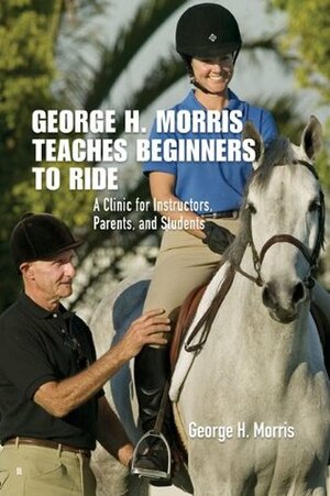 George H. Morris Teaches Beginners to Ride: A Clinic for Instructors, Parents, and Students by Gordon Wright, George H. Morris