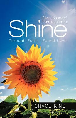 Give Yourself Permission to Shine: Through Faith I Found Love by Grace King