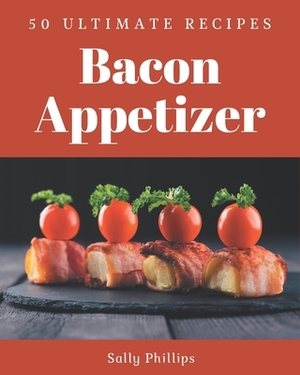 50 Ultimate Bacon Appetizer Recipes: Greatest Bacon Appetizer Cookbook of All Time by Sally Phillips