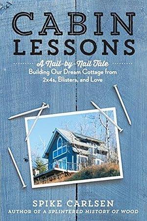 Cabin Lessons: A Nail-by-Nail Tale: Building Our Dream Cottage from 2x4s, Blisters, and Love by Spike Carlsen, Spike Carlsen