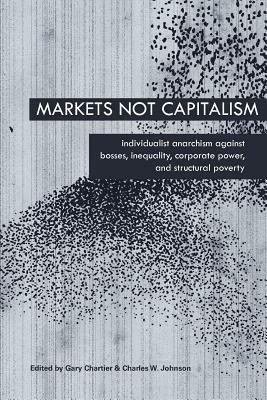 Markets Not Capitalism: Individualist Anarchism Against Bosses, Inequality, Corporate Power, and Structural Poverty by Gary Chartier, Charles W. Johnson