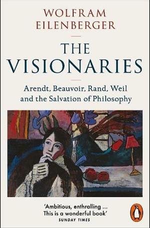 The Visionaries: Arendt, Beauvoir, Rand, Weil, and the Power of Philosophy in Dark Times by Wolfram Eilenberger