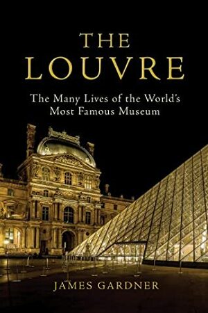 The Louvre: The Many Lives of the World's Most Famous Museum by James Gardner