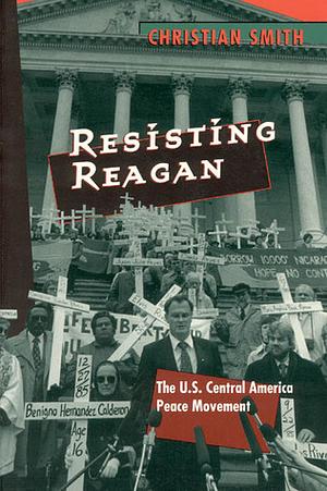 Resisting Reagan: The U.S. Central America Peace Movement by Christian Smith