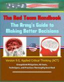 The Red Team Handbook: The Army's Guide to Making Better Decisions - Version 9. 0, Applied Critical Thinking (ACT), Groupthink Mitigation, 48 Tools, Techniques, and Practices Thoroughly Described by Department of Defense (Dod), U. S. Army, U. S. Military