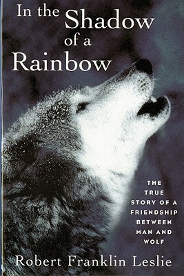 In the Shadow of a Rainbow: The True Story of a Friendship Between Man and Wolf by Robert Franklin Leslie