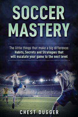 Soccer Mastery: The little things that make a big difference: Habits, Secrets and Strategies that will escalate your game to the next by Chest Dugger