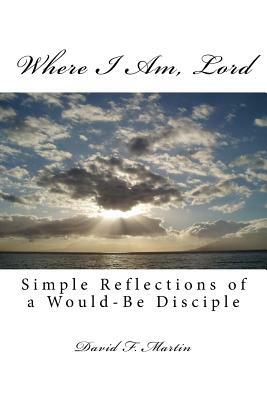Where I Am, Lord: Simple Reflections of a Would-Be Disciple by David F. Martin