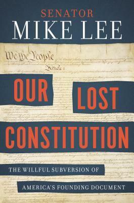 Our Lost Constitution: The Willful Subversion of America's Founding Document by Mike Lee