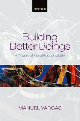 Building Better Beings: A Theory of Moral Responsibility by Manuel Vargas