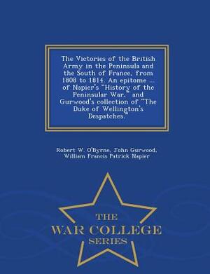 The Victories of the British Army in the Peninsula and the South of France, from 1808 to 1814. an Epitome ... of Napier's History of the Peninsular Wa by John Gurwood, William Francis Patrick Napier, Robert W. O'Byrne