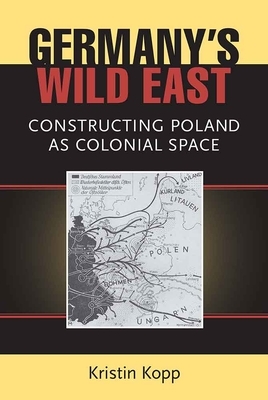 Germany's Wild East: Constructing Poland as Colonial Space by Kristin Kopp