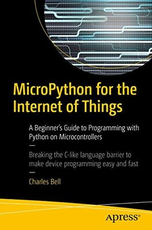 MicroPython for the Internet of Things: A Beginner's Guide to Programming with Python on Microcontrollers by Charles Bell