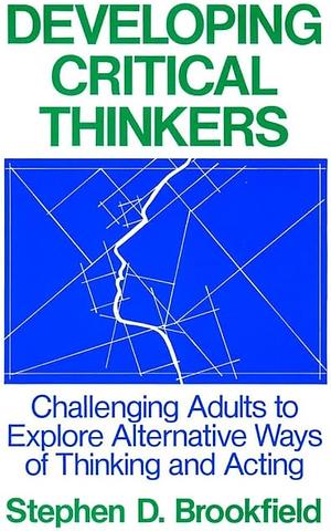 Developing Critical Thinkers: Challenging Adults to Explore Alternative Ways of Thinking and Acting by Stephen D. Brookfield