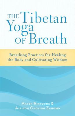 The Tibetan Yoga of Breath: Breathing Practices for Healing the Body and Cultivating Wisdom by Anyen Rinpoche, Allison Choying Zangmo