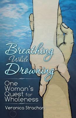 Breathing While Drowning: One Woman's Quest for Wholeness by Veronica Eileen Strachan