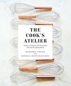 The Cook's Atelier: Recipes, Techniques, and Stories from Our French Cooking School by Anson Smart, Marjorie Taylor, Kendall Smith Franchini