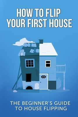 How To Flip Your First House: The Beginner's Guide To House Flipping by Jeff Leighton