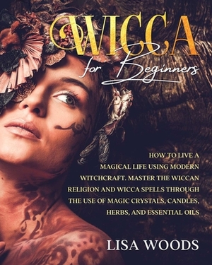 Wicca for Beginners: How to Live a Magical Life Using Modern Witchcraft. Master the Wiccan Religion and Wicca Spells through the use of Mag by Lisa Woods