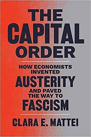 The Capital Order: How Economists Invented Austerity and Paved the Way to Fascism by Clara E. Mattei