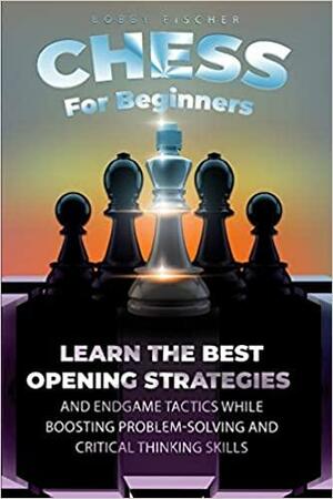 Chess For Beginners: Learn The Best Opening Strategies And Endgame Tactics While Boosting Problem-Solving And Critical Thinking Skills by Bobby Fischer