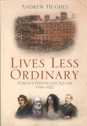Lives Less Ordinary: Dublin's Fitzwilliam Square 1798-1922 by Andrew Hughes