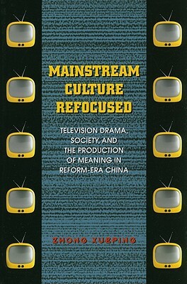 Mainstream Culture Refocused: Television Drama, Society, and the Production of Meaning in Reform-Era China by Xueping Zhong