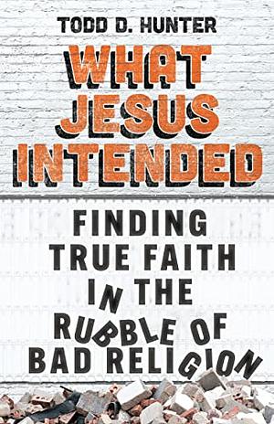 What Jesus Intended: Finding True Faith in the Rubble of Bad Religion by Todd D. Hunter