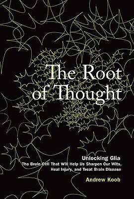 The Root of Thought: Unlocking Glia--The Brain Cell That Will Help Us Sharpen Our Wits, Heal Injury, and Treat Brain Disease by Andrew Koob