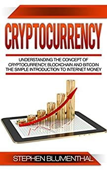 Cryptocurrency: Understanding The Concept Of Cryptocurrency, Blockchain And Bitcoin - The Simple Introduction To Internet Money, It's Benefits And What You Need To Know About Investing by Stephen Blumenthal