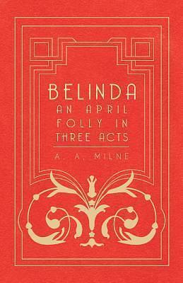 Belinda - An April Folly In Three Acts by A.A. Milne, A.A. Milne