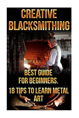 Creative Blacksmithing Best Guide For Beginners. 18 Tips To Learn Metal Art: (Blacksmith, How To Blacksmith, How To Blacksmithing, Metal Work, Knife M by David Black