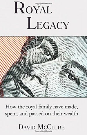 Royal Legacy: How the Royal Family Have Made, Spent and Passed on Their Wealth by David McClure