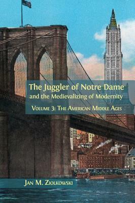 The Juggler of Notre Dame and the Medievalizing of Modernity: Volume 3: The American Middle Ages by Jan M. Ziolkowski
