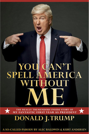 You Can't Spell America Without Me: The Really Tremendous Inside Story of My Fantastic First Year as President Donald J. Trump by Alec Baldwin, Kurt Andersen