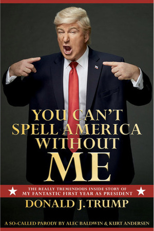 You Can't Spell America Without Me: The Really Tremendous Inside Story of My Fantastic First Year as President Donald J. Trump by Kurt Andersen, Alec Baldwin