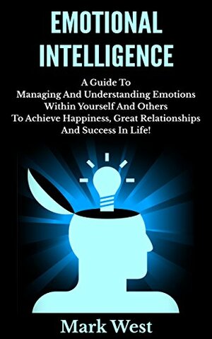 Emotional Intelligence: A Guide To Managing And Understanding Emotions Within Yourself And Others To Achieve Happiness, Great Relationships And Success In Life! by Mark West