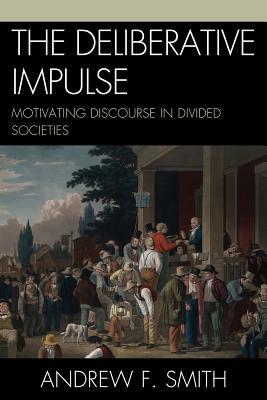 The Deliberative Impulse: Motivating Discourse in Divided Societies by Andrew F. Smith