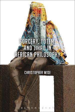 Sorcery, Totem, and Jihad in African Philosophy by Christopher Wise