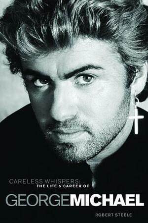 Careless Whispers: The Life and Career of George Michael by Robert Steele
