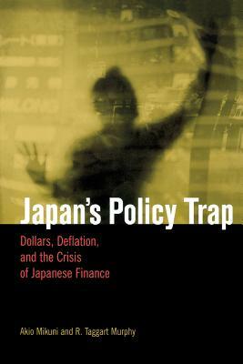 Japan's Policy Trap: Dollars, Deflation, and the Crisis of Japanese Finance by R. Taggart Murphy, Akio Mikuni