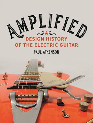 Amplified: A Design History of the Electric Guitar by Paul Atkinson