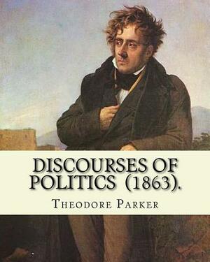 Discourses of Politics (1863). By: Theodore Parker: Volume 4: Discourses of Politics ...Collected works, Edited by Frances Power Cobbe by Theodore Parker