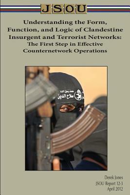 Understanding the Form, Function, and Logic of Clandestine Insurgent and Terrorist Networks: The First Step in Effective Counternetwork Operations by Derek Jones, Joint Special Operations University Pres