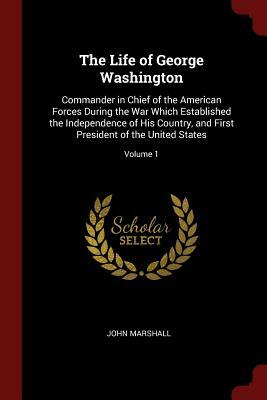 The Life of George Washington: Commander in Chief of the American Forces During the War Which Established the Independence of His Country, and First by John Marshall