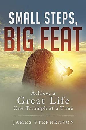 SMALL STEPS, BIG FEAT: Achieve a Great Life One Triumph at a Time by James Stephenson