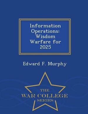 Information Operations: Wisdom Warfare for 2025 - War College Series by Edward F. Murphy